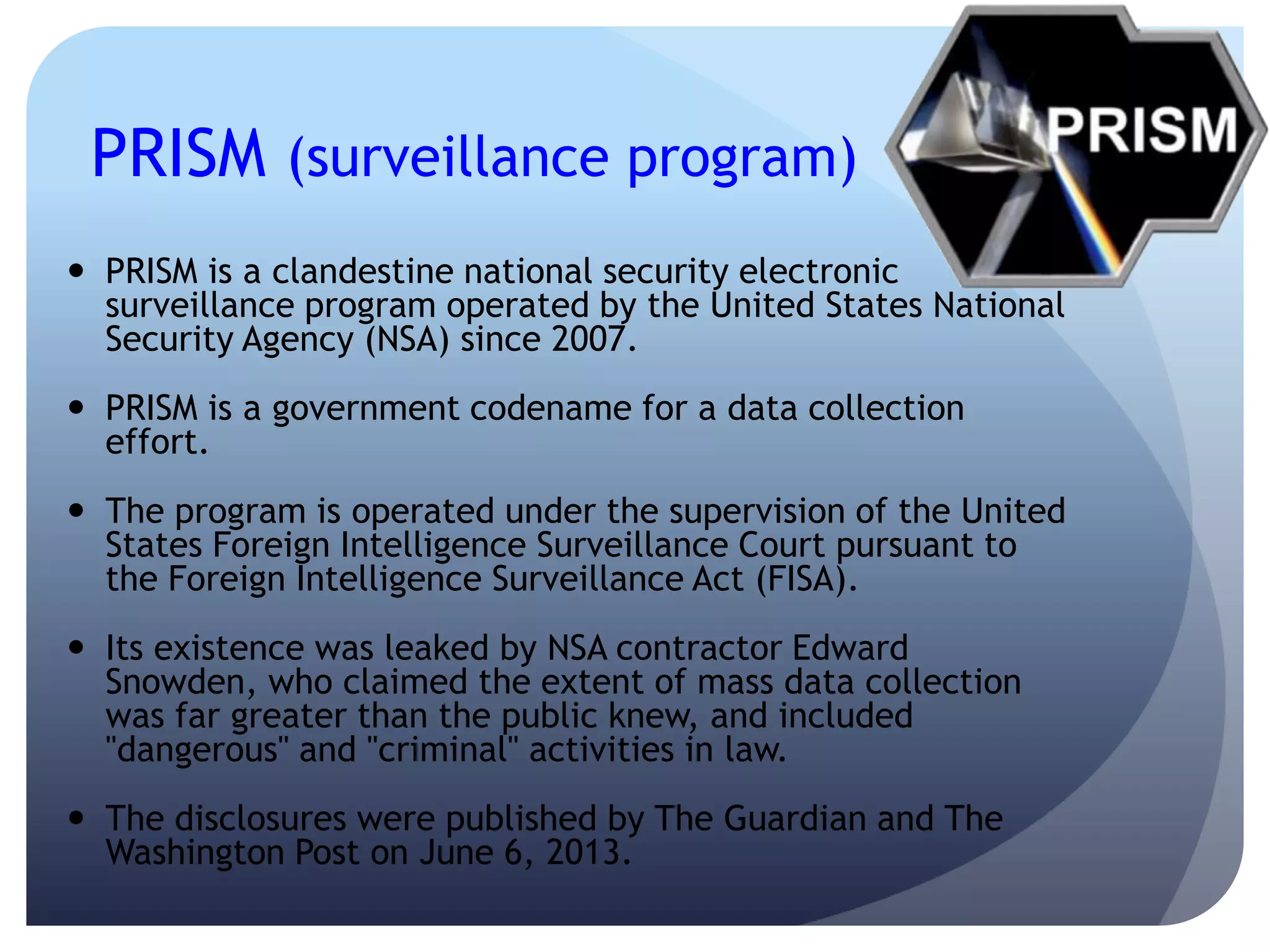 PRISM (surveillance program)
 PRISM is a clandestine national security electronic
surveillance program operated by the United States National
Security Agency (NSA) since 2007.
 PRISM is a government codename for a data collection
effort.
 The program is operated under the supervision of the United
States Foreign Intelligence Surveillance Court pursuant to
the Foreign Intelligence Surveillance Act (FISA).
 Its existence was leaked by NSA contractor Edward
Snowden, who claimed the extent of mass data collection
was far greater than the public knew, and included
"dangerous" and "criminal" activities in law.
 The disclosures were published by The Guardian and The
Washington Post on June 6, 2013.
 