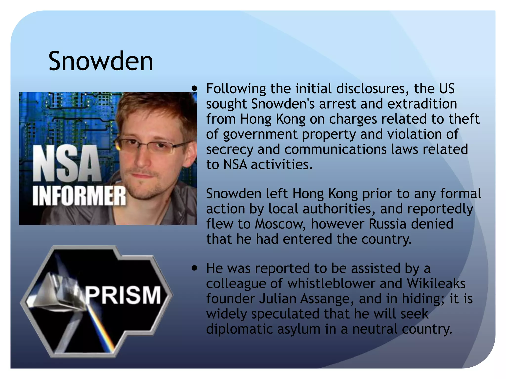 Snowden
 Following the initial disclosures, the US
sought Snowden's arrest and extradition
from Hong Kong on charges related to theft
of government property and violation of
secrecy and communications laws related
to NSA activities.
 Snowden left Hong Kong prior to any formal
action by local authorities, and reportedly
flew to Moscow, however Russia denied
that he had entered the country.
 He was reported to be assisted by a
colleague of whistleblower and Wikileaks
founder Julian Assange, and in hiding; it is
widely speculated that he will seek
diplomatic asylum in a neutral country.
 