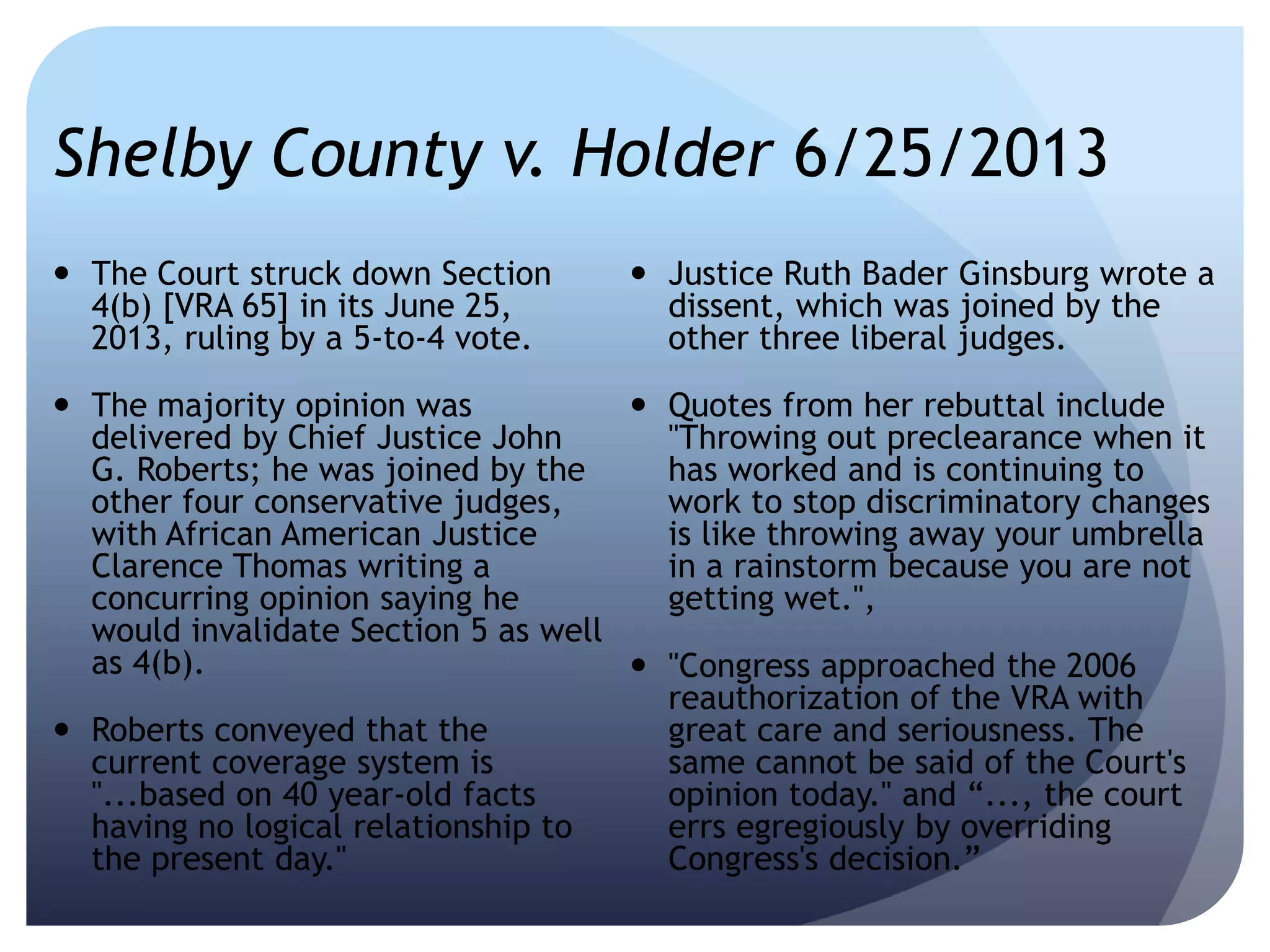 Shelby County v. Holder 6/25/2013
 The Court struck down Section
4(b) [VRA 65] in its June 25,
2013, ruling by a 5-to-4 vote.
 The majority opinion was
delivered by Chief Justice John
G. Roberts; he was joined by the
other four conservative judges,
with African American Justice
Clarence Thomas writing a
concurring opinion saying he
would invalidate Section 5 as well
as 4(b).
 Roberts conveyed that the
current coverage system is
"...based on 40 year-old facts
having no logical relationship to
the present day."
 Justice Ruth Bader Ginsburg wrote a
dissent, which was joined by the
other three liberal judges.
 Quotes from her rebuttal include
"Throwing out preclearance when it
has worked and is continuing to
work to stop discriminatory changes
is like throwing away your umbrella
in a rainstorm because you are not
getting wet.",
 "Congress approached the 2006
reauthorization of the VRA with
great care and seriousness. The
same cannot be said of the Court's
opinion today." and ―..., the court
errs egregiously by overriding
Congress's decision.‖
 