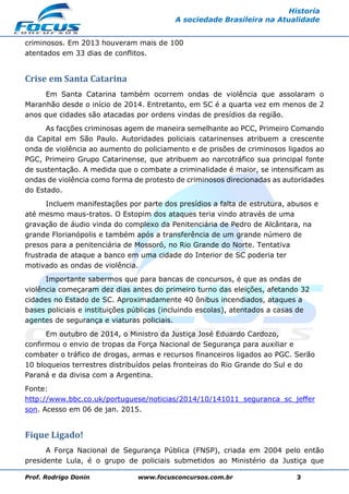 Prof. Rodrigo Donin www.focusconcursos.com.br 3
Historia
A sociedade Brasileira na Atualidade
criminosos. Em 2013 houveram mais de 100
atentados em 33 dias de conflitos.
Crise em Santa Catarina
Em Santa Catarina também ocorrem ondas de violência que assolaram o
Maranhão desde o início de 2014. Entretanto, em SC é a quarta vez em menos de 2
anos que cidades são atacadas por ordens vindas de presídios da região.
As facções criminosas agem de maneira semelhante ao PCC, Primeiro Comando
da Capital em São Paulo. Autoridades policiais catarinenses atribuem a crescente
onda de violência ao aumento do policiamento e de prisões de criminosos ligados ao
PGC, Primeiro Grupo Catarinense, que atribuem ao narcotráfico sua principal fonte
de sustentação. A medida que o combate a criminalidade é maior, se intensificam as
ondas de violência como forma de protesto de criminosos direcionadas as autoridades
do Estado.
Incluem manifestações por parte dos presídios a falta de estrutura, abusos e
até mesmo maus-tratos. O Estopim dos ataques teria vindo através de uma
gravação de áudio vinda do complexo da Penitenciária de Pedro de Alcântara, na
grande Florianópolis e também após a transferência de um grande número de
presos para a penitenciária de Mossoró, no Rio Grande do Norte. Tentativa
frustrada de ataque a banco em uma cidade do Interior de SC poderia ter
motivado as ondas de violência.
Importante sabermos que para bancas de concursos, é que as ondas de
violência começaram dez dias antes do primeiro turno das eleições, afetando 32
cidades no Estado de SC. Aproximadamente 40 ônibus incendiados, ataques a
bases policiais e instituições públicas (incluindo escolas), atentados a casas de
agentes de segurança e viaturas policiais.
Em outubro de 2014, o Ministro da Justiça José Eduardo Cardozo,
confirmou o envio de tropas da Força Nacional de Segurança para auxiliar e
combater o tráfico de drogas, armas e recursos financeiros ligados ao PGC. Serão
10 bloqueios terrestres distribuídos pelas fronteiras do Rio Grande do Sul e do
Paraná e da divisa com a Argentina.
Fonte:
http://www.bbc.co.uk/portuguese/noticias/2014/10/141011_seguranca_sc_jeffer
son. Acesso em 06 de jan. 2015.
Fique Ligado!
A Força Nacional de Segurança Pública (FNSP), criada em 2004 pelo então
presidente Lula, é o grupo de policiais submetidos ao Ministério da Justiça que
 