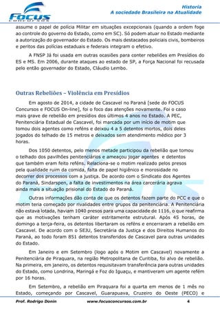 Prof. Rodrigo Donin www.focusconcursos.com.br 4
Historia
A sociedade Brasileira na Atualidade
assume o papel de polícia Militar em situações excepcionais (quando a ordem foge
ao controle do governo do Estado, como em SC). Só podem atuar no Estado mediante
a autorização do governador do Estado. Os mais destacados policiais civis, bombeiros
e peritos das polícias estaduais e federais integram o efetivo.
A FNSP Já foi usada em outras ocasiões para conter rebeliões em Presídios do
ES e MS. Em 2006, durante ataques ao estado de SP, a Força Nacional foi recusada
pelo então governador do Estado, Cláudio Lembo.
Outras Rebeliões – Violência em Presídios
Em agosto de 2014, a cidade de Cascavel no Paraná [sede do FOCUS
Concursos e FOCUS On-line], foi o foco das atenções novamente. Foi o caso
mais grave de rebelião em presídios dos últimos 4 anos no Estado. A PEC,
Penitenciária Estadual de Cascavel, foi marcada por um início de motim que
tomou dois agentes como reféns e deixou 4 a 5 detentos mortos, dois deles
jogados do telhado de 15 metros e deixados sem atendimento médico por 3
horas.
Dos 1050 detentos, pelo menos metade participou da rebelião que tomou
o telhado dos pavilhões penitenciários e ameaçou jogar agentes e detentos
que também eram feito reféns. Relaciona-se o motim realizado pelos presos
pela qualidade ruim da comida, falta de papel higiênico e morosidade no
decorrer dos processos com a justiça. De acordo com o Sindicato dos Agentes
do Paraná, Sindarspen, a falta de investimentos na área carcerária agrava
ainda mais a situação prisional do Estado do Paraná.
Outras informações dão conta de que os detentos fazem parte do PCC e que o
motim teria começado por rivalidades entre grupos da penitenciária. A Penitenciária
não estava lotada, haviam 1040 presos para uma capacidade de 1116, o que reafirma
que as motivações tenham caráter estritamente estrutural. Após 45 horas, de
domingo a terça-feira, os detentos libertaram os reféns e encerraram a rebelião em
Cascavel. De acordo com o SEJU, Secretária da Justiça e dos Direitos Humanos do
Paraná, ao todo foram 851 detentos transferidos de Cascavel para outras unidades
do Estado.
Em Janeiro e em Setembro (logo após o Motim em Cascavel) novamente a
Penitenciária de Piraquara, na região Metropolitana de Curitiba, foi alvo de rebelião.
Na primeira, em janeiro, os detentos requisitavam transferência para outras unidades
do Estado, como Londrina, Maringá e Foz do Iguaçu, e mantiveram um agente refém
por 16 horas.
Em Setembro, a rebelião em Piraquara foi a quarta em menos de 1 mês no
Estado, começando por Cascavel, Guarapuava, Cruzeiro do Oeste (PECO) e
 