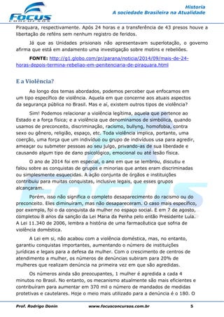 Prof. Rodrigo Donin www.focusconcursos.com.br 5
Historia
A sociedade Brasileira na Atualidade
Piraquara, respectivamente. Após 24 horas e a transferência de 43 presos houve a
libertação de reféns sem nenhum registro de feridos.
Já que as Unidades prisionais não apresentavam superlotação, o governo
afirma que está em andamento uma investigação sobre motins e rebeliões.
FONTE: http://g1.globo.com/pr/parana/noticia/2014/09/mais-de-24-
horas-depois-termina-rebeliao-em-penitenciaria-de-piraquara.html
E a Violência?
Ao longo dos temas abordados, podemos perceber que enfocamos em
um tipo específico de violência. Aquela em que concerne aos atuais aspectos
da segurança pública no Brasil. Mas e aí, existem outros tipos de violência?
Sim! Podemos relacionar a violência legítima, aquela que pertence ao
Estado e a força física; e a violência que denominamos de simbólica, quando
usamos de preconceito, discriminação, racismo, bullyng, homofobia, contra
sexo ou gênero, religião, espaço, etc. Toda violência implica, portanto, uma
coerção, uma força que um indivíduo ou grupo de indivíduos usa para agredir,
ameaçar ou submeter pessoas ao seu julgo, privando-as de sua liberdade e
causando algum tipo de dano psicológico, emocional ou até lesão física.
O ano de 2014 foi em especial, o ano em que se lembrou, discutiu e
falou sobre as conquistas de grupos e minorias que antes eram discriminadas
ou simplesmente esquecidas. A ação conjunta de órgãos e instituições
contribuiu para muitas conquistas, inclusive legais, que esses grupos
alcançaram.
Porém, isso não significa o completo desaparecimento do racismo ou do
preconceito. Eles diminuíram, mas não desapareceram. O caso mais específico,
por exemplo, foi o da conquista da mulher no espaço social. E em 7 de agosto,
completou 8 anos da sanção da Lei Maria da Penha pelo então Presidente Lula.
A Lei 11.340 de 2006, lembra a história de uma farmacêutica que sofria de
violência doméstica.
A Lei em si, não acabou com a violência doméstica, mas, no entanto,
garantiu conquistas importantes, aumentando o número de instituições
jurídicas e legais para a defesa da mulher. Com o crescimento de centros de
atendimento a mulher, os números de denúncias subiram para 20% de
mulheres que realizam denúncia na primeira vez em que são agredidas.
Os números ainda são preocupantes, 1 mulher é agredida a cada 4
minutos no Brasil. No entanto, os mecanismo atualmente são mais eficientes e
contribuíram para aumentar em 370 mil o número de mandados de medidas
protetivas e cautelares. Hoje o meio mais utilizado para a denúncia é o 180. O
 