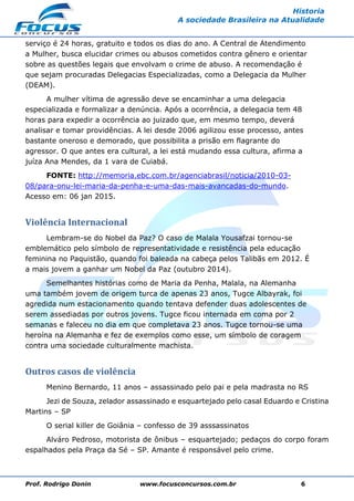Prof. Rodrigo Donin www.focusconcursos.com.br 6
Historia
A sociedade Brasileira na Atualidade
serviço é 24 horas, gratuito e todos os dias do ano. A Central de Atendimento
a Mulher, busca elucidar crimes ou abusos cometidos contra gênero e orientar
sobre as questões legais que envolvam o crime de abuso. A recomendação é
que sejam procuradas Delegacias Especializadas, como a Delegacia da Mulher
(DEAM).
A mulher vítima de agressão deve se encaminhar a uma delegacia
especializada e formalizar a denúncia. Após a ocorrência, a delegacia tem 48
horas para expedir a ocorrência ao juizado que, em mesmo tempo, deverá
analisar e tomar providências. A lei desde 2006 agilizou esse processo, antes
bastante oneroso e demorado, que possibilita a prisão em flagrante do
agressor. O que antes era cultural, a lei está mudando essa cultura, afirma a
juíza Ana Mendes, da 1 vara de Cuiabá.
FONTE: http://memoria.ebc.com.br/agenciabrasil/noticia/2010-03-
08/para-onu-lei-maria-da-penha-e-uma-das-mais-avancadas-do-mundo.
Acesso em: 06 jan 2015.
Violência Internacional
Lembram-se do Nobel da Paz? O caso de Malala Yousafzai tornou-se
emblemático pelo símbolo de representatividade e resistência pela educação
feminina no Paquistão, quando foi baleada na cabeça pelos Talibãs em 2012. É
a mais jovem a ganhar um Nobel da Paz (outubro 2014).
Semelhantes histórias como de Maria da Penha, Malala, na Alemanha
uma também jovem de origem turca de apenas 23 anos, Tugce Albayrak, foi
agredida num estacionamento quando tentava defender duas adolescentes de
serem assediadas por outros jovens. Tugce ficou internada em coma por 2
semanas e faleceu no dia em que completava 23 anos. Tugce tornou-se uma
heroína na Alemanha e fez de exemplos como esse, um símbolo de coragem
contra uma sociedade culturalmente machista.
Outros casos de violência
Menino Bernardo, 11 anos – assassinado pelo pai e pela madrasta no RS
Jezi de Souza, zelador assassinado e esquartejado pelo casal Eduardo e Cristina
Martins – SP
O serial killer de Goiânia – confesso de 39 asssassinatos
Alváro Pedroso, motorista de ônibus – esquartejado; pedaços do corpo foram
espalhados pela Praça da Sé – SP. Amante é responsável pelo crime.
 