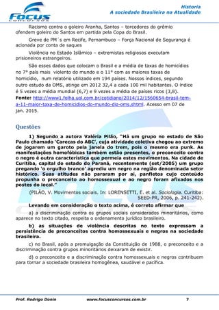 Prof. Rodrigo Donin www.focusconcursos.com.br 7
Historia
A sociedade Brasileira na Atualidade
Racismo contra o goleiro Aranha, Santos – torcedores do grêmio
ofendem goleiro do Santos em partida pela Copa do Brasil.
Greve de PM´s em Recife, Pernambuco – Força Nacional de Segurança é
acionada por conta de saques
Violência no Estado Islâmico – extremistas religiosos executam
prisioneiros estrangeiros.
São esses dados que colocam o Brasil e a média de taxas de homicídios
no 7° país mais violento do mundo e o 11° com as maiores taxas de
homicídio, num relatório utilizado em 194 países. Nossos índices, segundo
outro estudo da OMS, atinge em 2012 32,4 a cada 100 mil habitantes. O índice
é 5 vezes a média mundial (6,7) e 9 vezes a média de países ricos (3,8).
Fonte: http://www1.folha.uol.com.br/cotidiano/2014/12/1560654-brasil-tem-
a-11-maior-taxa-de-homicidios-do-mundo-diz-oms.shtml. Acesso em 07 de
jan. 2015.
Questões
1) Segundo a autora Valéria Pilão, “Há um grupo no estado de São
Paulo chamado ‘Carecas do ABC’, cuja atividade coletiva chegou ao extremo
de jogarem um garoto pela janela do trem, pois o mesmo era punk. As
manifestações homofóbicas também estão presentes, o preconceito contra
o negro é outra característica que permeia estes movimentos. Na cidade de
Curitiba, capital do estado do Paraná, recentemente (set/2005) um grupo
pregando ‘o orgulho branco’ agrediu um negro na região denominada setor
histórico. Suas atitudes não pararam por aí, panfletos cujo conteúdo
propunha o preconceito ao homossexual e ao negro foram afixados nos
postes do local.”
(PILÃO, V. Movimentos sociais. In: LORENSETTI, E. et al. Sociologia. Curitiba:
SEED-PR, 2006, p. 241-242).
Levando em consideração o texto acima, é correto afirmar que
a) a discriminação contra os grupos sociais considerados minoritários, como
aparece no texto citado, respeita o ordenamento jurídico brasileiro.
b) as situações de violência descritas no texto expressam a
persistência de preconceitos contra homossexuais e negros na sociedade
brasileira.
c) no Brasil, após a promulgação da Constituição de 1988, o preconceito e a
discriminação contra grupos minoritários deixaram de existir.
d) o preconceito e a discriminação contra homossexuais e negros contribuem
para tornar a sociedade brasileira homogênea, saudável e pacífica.
 