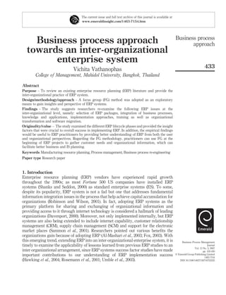 The current issue and full text archive of this journal is available at
                                       www.emeraldinsight.com/1463-7154.htm




                                                                                                                 Business process
     Business process approach                                                                                          approach
   towards an inter-organizational
         enterprise system
                                                                                                                                          433
                                 Vichita Vathanophas
        College of Management, Mahidol University, Bangkok, Thailand

Abstract
Purpose – To review an existing enterprise resource planning (ERP) literature and provide the
inter-organizational practice of ERP system.
Design/methodology/approach – A focus group (FG) method was adopted as an exploratory
means to gain insights and perspective of ERP systems.
Findings – The study suggests researchers re-examine the following ERP issues at the
inter-organizational level, namely: selection of ERP packages, integration of business processes,
knowledge and applications, implementation approaches, training as well as organizational
transformation and software migration.
Originality/value – The study examined the different ERP lifecycle phases and provided the insight
factors that were crucial to overall success in implementing ERP. In addition, the empirical ﬁndings
would be useful to ERP practitioners by providing better understanding of ERP from both the user
and organizational perspectives. Regarding the FG methodology, practitioners can use FG at the
beginning of ERP projects to gather customer needs and organizational information, which can
facilitate better business and IS planning.
Keywords Manufacturing resource planning, Process management, Business process re-engineering
Paper type Research paper


1. Introduction
Enterprise resource planning (ERP) vendors have experienced rapid growth
throughout the 1990s; as most Fortune 500 US companies have installed ERP
systems (Shanks and Seddon, 2000) as standard enterprise systems (ES). To some,
despite its popularity, ERP system is not a fad but one that addresses fundamental
information integration issues in the process that help achieve capital accumulation for
organizations (Robinson and Wilson, 2001). In fact, adopting ERP systems as the
primary platform for sharing and exchanging of organizational information and
providing access to it through internet technology is considered a hallmark of leading
organizations (Davenport, 2000). Moreover, not only implemented internally, but ERP
systems are also being extended to include internet capability, customer relationship
management (CRM), supply chain management (SCM) and support for the electronic
market places (Sammon et al., 2001). Researchers pointed out various beneﬁts the
organizations gain because of adopting ERP (Al-Mashari et al., 2003; Fox, 2003). With
this emerging trend, extending ERP into an inter-organizational enterprise system, it is                             Business Process Management
timely to examine the applicability of lessons learned from previous ERP studies to an                                                       Journal
                                                                                                                                 Vol. 13 No. 3, 2007
inter-organizational arrangement, since ERP systems success factor studies have made                                                     pp. 433-450
important contributions to our understanding of ERP implementation success                                       q Emerald Group Publishing Limited
                                                                                                                                          1463-7154
(Hawking et al., 2004; Rosemann et al., 2001; Umble et al., 2003).                                                  DOI 10.1108/14637150710752335
 