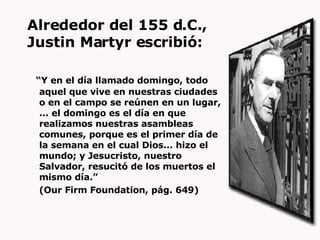 Alrededor del 155 d.C.,  Justin Martyr escribió: “ Y en el día llamado domingo, todo aquel que vive en nuestras ciudades o en el campo se reúnen en un lugar, ... el domingo es el día en que realizamos nuestras asambleas comunes, porque es el primer día de la semana en el cual Dios... hizo el mundo; y Jesucristo, nuestro Salvador, resucitó de los muertos el mismo día.”  (Our Firm Foundation, pág. 649) 