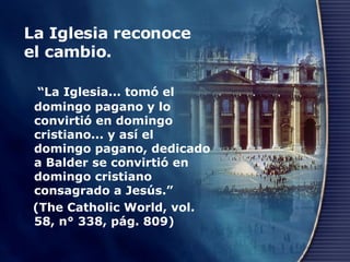 La Iglesia reconoce el cambio.  “ La Iglesia... tomó el domingo pagano y lo convirtió en domingo cristiano... y así el domingo pagano, dedicado a Balder se convirtió en domingo cristiano consagrado a Jesús.”  (The Catholic World, vol. 58, n° 338, pág. 809) 