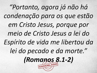 “Portanto, agora já não há
condenação para os que estão
em Cristo Jesus, porque por
meio de Cristo Jesus a lei do
Espírito de vida me libertou da
lei do pecado e da morte.”
(Romanos 8.1-2)
 