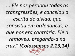 ... Ele nos perdoou todas as
transgressões, e cancelou a
escrita de dívida, que
consistia em ordenanças, e
que nos era contrária. Ele a
removeu, pregando-a na
cruz.” (Colossenses 2.13,14)
 