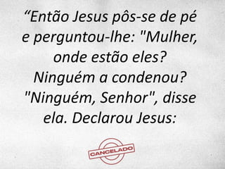 “Então Jesus pôs-se de pé
e perguntou-lhe: "Mulher,
onde estão eles?
Ninguém a condenou?
"Ninguém, Senhor", disse
ela. Declarou Jesus:
 