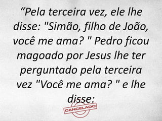 “Pela terceira vez, ele lhe
disse: "Simão, filho de João,
você me ama? " Pedro ficou
magoado por Jesus lhe ter
perguntado pela terceira
vez "Você me ama? " e lhe
disse:
 