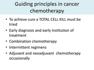 Guiding principles in cancer
           chemotherapy
• To achieve cure a TOTAL CELL KILL must be
  tried
• Early diagnosis and early institution of
  treatment
• Combination chemotherapy
• Intermittent regimens
• Adjuvant and neoadjuvant chemotherapy
  occasionally
 