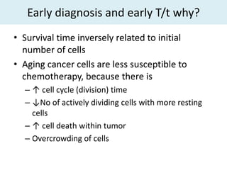Early diagnosis and early T/t why?
• Survival time inversely related to initial
  number of cells
• Aging cancer cells are less susceptible to
  chemotherapy, because there is
  – ↑ cell cycle (division) time
  – ↓No of actively dividing cells with more resting
    cells
  – ↑ cell death within tumor
  – Overcrowding of cells
 
