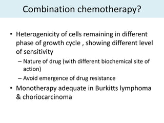 Combination chemotherapy?

• Heterogenicity of cells remaining in different
  phase of growth cycle , showing different level
  of sensitivity
  – Nature of drug (with different biochemical site of
    action)
  – Avoid emergence of drug resistance
• Monotherapy adequate in Burkitts lymphoma
  & choriocarcinoma
 