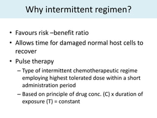 Why intermittent regimen?

• Favours risk –benefit ratio
• Allows time for damaged normal host cells to
  recover
• Pulse therapy
  – Type of intermittent chemotherapeutic regime
    employing highest tolerated dose within a short
    administration period
  – Based on principle of drug conc. (C) x duration of
    exposure (T) = constant
 