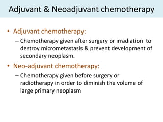 Adjuvant & Neoadjuvant chemotherapy

• Adjuvant chemotherapy:
  – Chemotherapy given after surgery or irradiation to
    destroy micrometastasis & prevent development of
    secondary neoplasm.
• Neo-adjuvant chemotherapy:
  – Chemotherapy given before surgery or
    radiotherapy in order to diminish the volume of
    large primary neoplasm
 