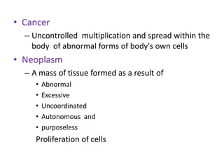 • Cancer
  – Uncontrolled multiplication and spread within the
    body of abnormal forms of body's own cells
• Neoplasm
  – A mass of tissue formed as a result of
     •   Abnormal
     •   Excessive
     •   Uncoordinated
     •   Autonomous and
     •   purposeless
     Proliferation of cells
 