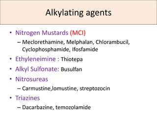 Alkylating agents

• Nitrogen Mustards (MCI)
  – Meclorethamine, Melphalan, Chlorambucil,
    Cyclophosphamide, Ifosfamide
• Ethyleneimine : Thiotepa
• Alkyl Sulfonate: Busulfan
• Nitrosureas
  – Carmustine,lomustine, streptozocin
• Triazines
  – Dacarbazine, temozolamide
 