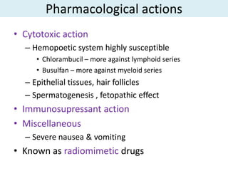 Pharmacological actions
• Cytotoxic action
  – Hemopoetic system highly susceptible
     • Chlorambucil – more against lymphoid series
     • Busulfan – more against myeloid series
  – Epithelial tissues, hair follicles
  – Spermatogenesis , fetopathic effect
• Immunosupressant action
• Miscellaneous
  – Severe nausea & vomiting
• Known as radiomimetic drugs
 