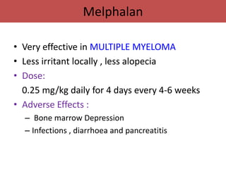 Melphalan

• Very effective in MULTIPLE MYELOMA
• Less irritant locally , less alopecia
• Dose:
  0.25 mg/kg daily for 4 days every 4-6 weeks
• Adverse Effects :
  – Bone marrow Depression
  – Infections , diarrhoea and pancreatitis
 