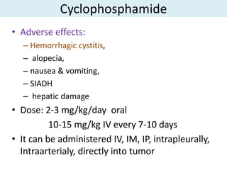 Cyclophosphamide
• Adverse effects:
  – Hemorrhagic cystitis,
  – alopecia,
  – nausea & vomiting,
  – SIADH
  – hepatic damage
• Dose: 2-3 mg/kg/day oral
          10-15 mg/kg IV every 7-10 days
• It can be administered IV, IM, IP, intrapleurally,
  Intraarterialy, directly into tumor
 