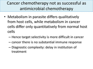 Cancer chemotherapy not as successful as
       antimicrobial chemotherapy
• Metabolism in parasite differs qualitatively
  from host cells, while metabolism in cancer
  cells differ only quantitatively from normal host
  cells
  – Hence target selectivity is more difficult in cancer
  – cancer there is no substantial immune response
  – Diagnostic complexity: delay in institution of
    treatment
 