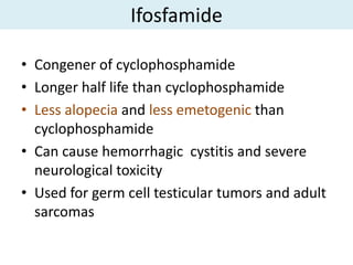 Ifosfamide

• Congener of cyclophosphamide
• Longer half life than cyclophosphamide
• Less alopecia and less emetogenic than
  cyclophosphamide
• Can cause hemorrhagic cystitis and severe
  neurological toxicity
• Used for germ cell testicular tumors and adult
  sarcomas
 