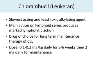 Chlorambucil (Leukeran)

• Slowest acting and least toxic alkylating agent
• Main action on lymphoid series produces
  marked lympholytic action
• Drug of choice for long term maintenance
  therapy of CLL
• Dose: 0.1-0.2 mg/kg daily for 3-6 weeks then 2
  mg daily for maintenance
 