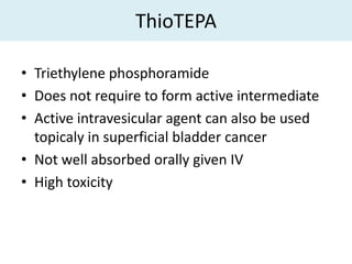 ThioTEPA

• Triethylene phosphoramide
• Does not require to form active intermediate
• Active intravesicular agent can also be used
  topicaly in superficial bladder cancer
• Not well absorbed orally given IV
• High toxicity
 