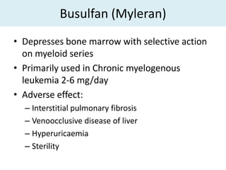 Busulfan (Myleran)
• Depresses bone marrow with selective action
  on myeloid series
• Primarily used in Chronic myelogenous
  leukemia 2-6 mg/day
• Adverse effect:
  – Interstitial pulmonary fibrosis
  – Venoocclusive disease of liver
  – Hyperuricaemia
  – Sterility
 