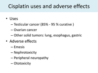 Cisplatin uses and adverse effects
• Uses
  – Testicular cancer (85% - 95 % curative )
  – Ovarian cancer
  – Other solid tumors: lung, esophagus, gastric
• Adverse effects
  – Emesis
  – Nephrotoxicity
  – Peripheral neuropathy
  – Ototoxicity
 