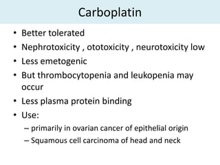 Carboplatin
• Better tolerated
• Nephrotoxicity , ototoxicity , neurotoxicity low
• Less emetogenic
• But thrombocytopenia and leukopenia may
  occur
• Less plasma protein binding
• Use:
    – primarily in ovarian cancer of epithelial origin
    – Squamous cell carcinoma of head and neck
 
