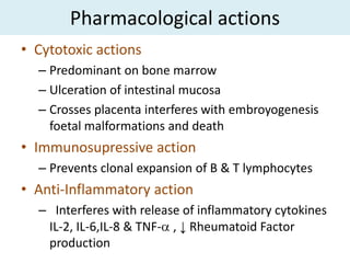 Pharmacological actions
• Cytotoxic actions
  – Predominant on bone marrow
  – Ulceration of intestinal mucosa
  – Crosses placenta interferes with embroyogenesis
    foetal malformations and death
• Immunosupressive action
  – Prevents clonal expansion of B & T lymphocytes
• Anti-Inflammatory action
  – Interferes with release of inflammatory cytokines
   IL-2, IL-6,IL-8 & TNF- , ↓ Rheumatoid Factor
   production
 