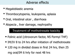 Adverse effects
• Megaloblastic anemia
• Thrombocytopenia, leukopenia, aplasia
• Oral, intestinal ulcer , diarrhoea
• Alopecia , liver damage, nephrpathy
      Treatment of methotrexate toxicity
  Folinic acid (citrovorum factor, N5 Formyl THF)
  IM/IV 8 to 24 hrs after initiation of methotrexate
  120 mg in divided doses in first 24 hrs, then 25
   mg oral/IM 6 hrly for next 48 hrs
 
