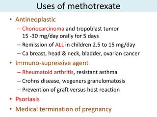 Uses of methotrexate
• Antineoplastic
  – Choriocarcinoma and tropoblast tumor
    15 -30 mg/day orally for 5 days
  – Remission of ALL in children 2.5 to 15 mg/day
  – Ca breast, head & neck, bladder, ovarian cancer
• Immuno-supressive agent
  – Rheumatoid arthritis, resistant asthma
  – Crohns disease, wegeners granulomatosis
  – Prevention of graft versus host reaction
• Psoriasis
• Medical termination of pregnancy
 