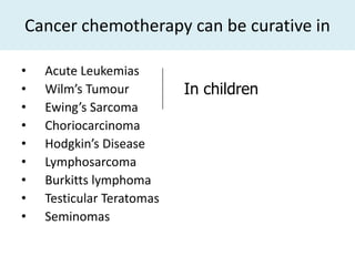 Cancer chemotherapy can be curative in

•   Acute Leukemias
•   Wilm’s Tumour          In children
•   Ewing’s Sarcoma
•   Choriocarcinoma
•   Hodgkin’s Disease
•   Lymphosarcoma
•   Burkitts lymphoma
•   Testicular Teratomas
•   Seminomas
 