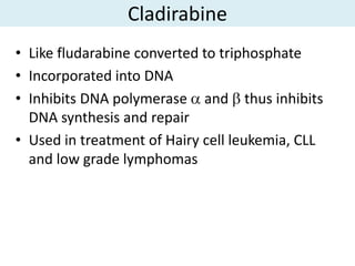 Cladirabine
• Like fludarabine converted to triphosphate
• Incorporated into DNA
• Inhibits DNA polymerase and thus inhibits
  DNA synthesis and repair
• Used in treatment of Hairy cell leukemia, CLL
  and low grade lymphomas
 