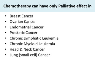 Chemotherapy can have only Palliative effect in

•   Breast Cancer
•   Ovarian Cancer
•   Endometrial Cancer
•   Prostatic Cancer
•   Chronic Lymphatic Leukemia
•   Chronic Myeloid Leukemia
•   Head & Neck Cancer
•   Lung (small cell) Cancer
 