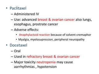 • Paclitaxel
  – Administered IV
  – Use: advanced breast & ovarian cancer also lungs,
    esophagus, prostrate cancer
  – Adverse effects:
     • Anaphylactoid reaction because of solvent cremaphor
     • Myalgia, myelosupression, peripheral neuropathy
• Docetaxel
  – Oral
  – Used in refractory breast & ovarian cancer
  – Major toxicity neutropenia may cause
    aarrhythmias , hypotension
 