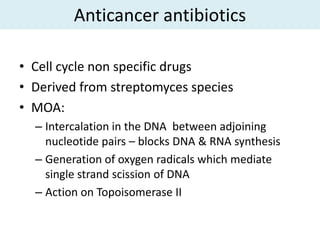Anticancer antibiotics

• Cell cycle non specific drugs
• Derived from streptomyces species
• MOA:
  – Intercalation in the DNA between adjoining
    nucleotide pairs – blocks DNA & RNA synthesis
  – Generation of oxygen radicals which mediate
    single strand scission of DNA
  – Action on Topoisomerase II
 