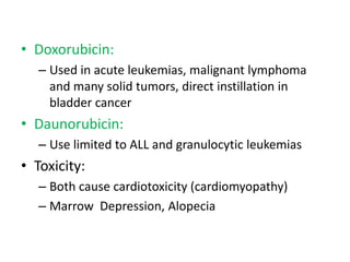 • Doxorubicin:
   – Used in acute leukemias, malignant lymphoma
     and many solid tumors, direct instillation in
     bladder cancer
• Daunorubicin:
   – Use limited to ALL and granulocytic leukemias
• Toxicity:
   – Both cause cardiotoxicity (cardiomyopathy)
   – Marrow Depression, Alopecia
 