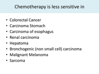 Chemotherapy is less sensitive in

•   Colorectal Cancer
•   Carcinoma Stomach
•   Carcinoma of esophagus
•   Renal carcinoma
•   Hepatoma
•   Bronchogenic (non small cell) carcinoma
•   Malignant Melanoma
•   Sarcoma
 