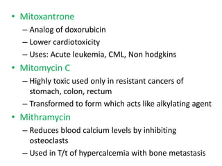 • Mitoxantrone
  – Analog of doxorubicin
  – Lower cardiotoxicity
  – Uses: Acute leukemia, CML, Non hodgkins
• Mitomycin C
  – Highly toxic used only in resistant cancers of
    stomach, colon, rectum
  – Transformed to form which acts like alkylating agent
• Mithramycin
  – Reduces blood calcium levels by inhibiting
    osteoclasts
  – Used in T/t of hypercalcemia with bone metastasis
 