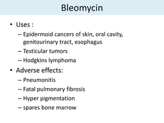Bleomycin
• Uses :
  – Epidermoid cancers of skin, oral cavity,
    genitourinary tract, esophagus
  – Testicular tumors
  – Hodgkins lymphoma
• Adverse effects:
  – Pneumonitis
  – Fatal pulmonary fibrosis
  – Hyper pigmentation
  – spares bone marrow
 