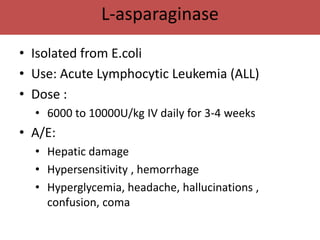 L-asparaginase
• Isolated from E.coli
• Use: Acute Lymphocytic Leukemia (ALL)
• Dose :
  • 6000 to 10000U/kg IV daily for 3-4 weeks
• A/E:
  • Hepatic damage
  • Hypersensitivity , hemorrhage
  • Hyperglycemia, headache, hallucinations ,
    confusion, coma
 