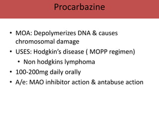 Procarbazine

• MOA: Depolymerizes DNA & causes
  chromosomal damage
• USES: Hodgkin’s disease ( MOPP regimen)
   • Non hodgkins lymphoma
• 100-200mg daily orally
• A/e: MAO inhibitor action & antabuse action
 