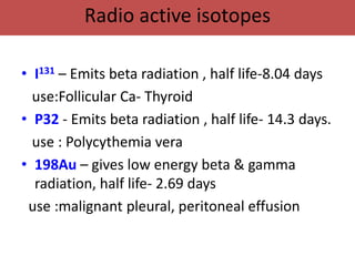 Radio active isotopes

• I131 – Emits beta radiation , half life-8.04 days
  use:Follicular Ca- Thyroid
• P32 - Emits beta radiation , half life- 14.3 days.
  use : Polycythemia vera
• 198Au – gives low energy beta & gamma
  radiation, half life- 2.69 days
 use :malignant pleural, peritoneal effusion
 