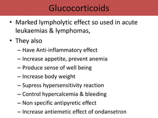 Glucocorticoids
• Marked lympholytic effect so used in acute
  leukaemias & lymphomas,
• They also
  – Have Anti-inflammatory effect
  – Increase appetite, prevent anemia
  – Produce sense of well being
  – Increase body weight
  – Supress hypersensitivity reaction
  – Control hypercalcemia & bleeding
  – Non specific antipyretic effect
  – Increase antiemetic effect of ondansetron
 