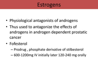 Estrogens

• Physiological antagonists of androgens
• Thus used to antagonize the effects of
  androgens in androgen dependent prostatic
  cancer
• Fofesterol
  – Prodrug , phosphate derivative of stilbesterol
  – 600-1200mg IV initially later 120-240 mg orally
 