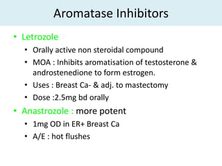 Aromatase Inhibitors
• Letrozole
  • Orally active non steroidal compound
  • MOA : Inhibits aromatisation of testosterone &
    androstenedione to form estrogen.
  • Uses : Breast Ca- & adj. to mastectomy
  • Dose :2.5mg bd orally
• Anastrozole : more potent
  • 1mg OD in ER+ Breast Ca
  • A/E : hot flushes
 